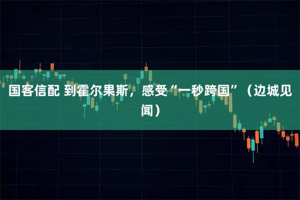 国客信配 到霍尔果斯，感受“一秒跨国”（边城见闻）
