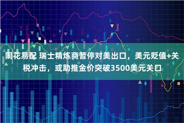 同花易配 瑞士精炼商暂停对美出口，美元贬值+关税冲击，或助推金价突破3500美元关口