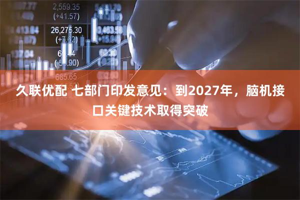 久联优配 七部门印发意见：到2027年，脑机接口关键技术取得突破