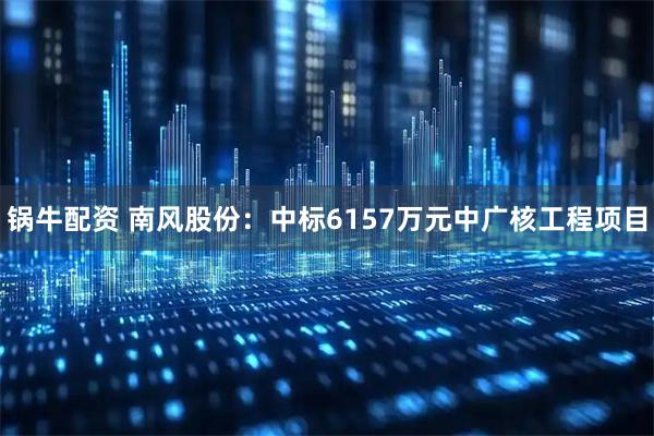 锅牛配资 南风股份：中标6157万元中广核工程项目