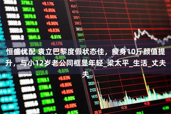 恒盛优配 袁立巴黎度假状态佳,瘦身10斤颜值提升,与小12岁老公同框显年轻_梁太平_生活_丈夫