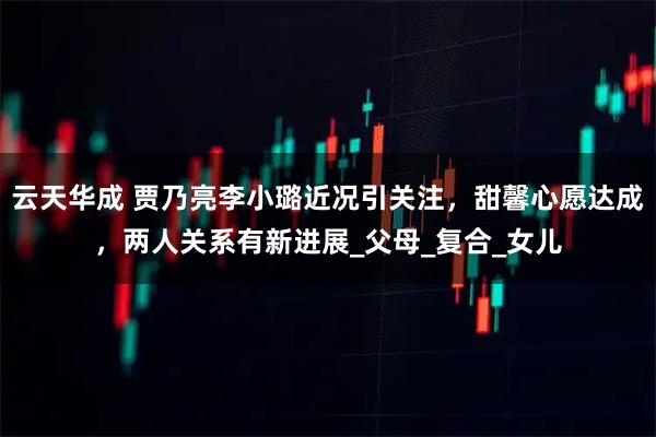 云天华成 贾乃亮李小璐近况引关注，甜馨心愿达成，两人关系有新进展_父母_复合_女儿