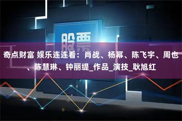 奇点财富 娱乐连连看：肖战、杨幂、陈飞宇、周也、陈慧琳、钟丽缇_作品_演技_耿旭红