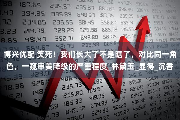 博兴优配 笑死!我们长大了不是瞎了,对比同一角色,一窥审美降级的严重程度_林黛玉_显得_沉香