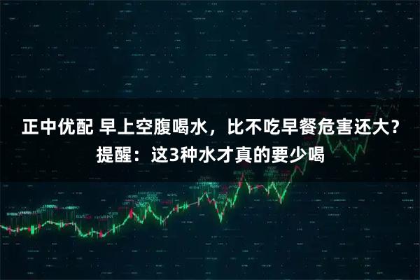 正中优配 早上空腹喝水，比不吃早餐危害还大？提醒：这3种水才真的要少喝