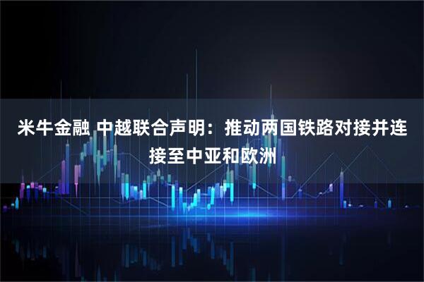 米牛金融 中越联合声明：推动两国铁路对接并连接至中亚和欧洲