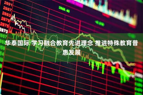 华泰国际 学习融合教育先进理念 推进特殊教育普惠发展