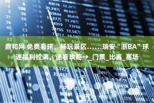 鼎和网 免费看球、畅玩景区……瑞安“浙BA”球迷福利拉满，速看攻略→_门票_比赛_赛场