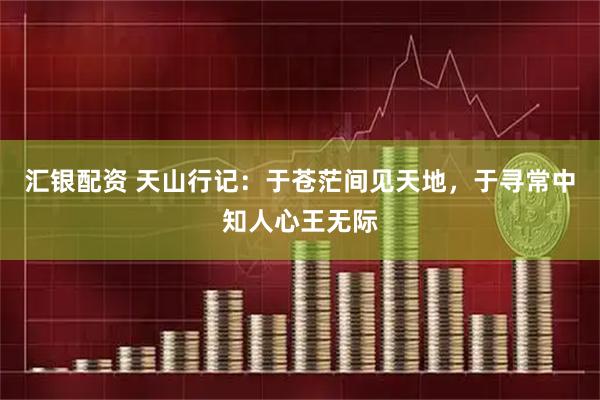 汇银配资 天山行记：于苍茫间见天地，于寻常中知人心王无际