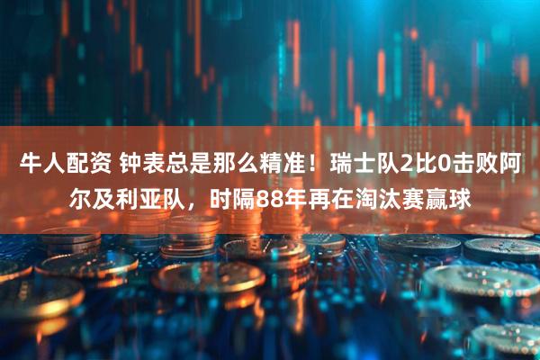牛人配资 钟表总是那么精准!瑞士队2比0击败阿尔及利亚队,时隔88年再在淘汰赛赢球