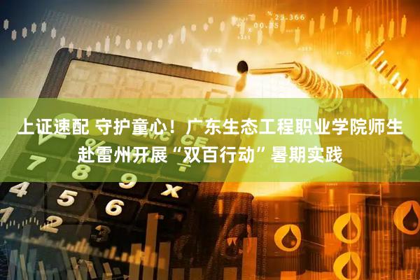 上证速配 守护童心！广东生态工程职业学院师生赴雷州开展“双百行动”暑期实践