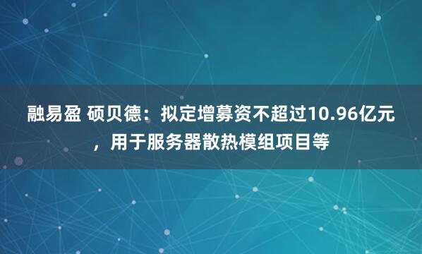 融易盈 硕贝德：拟定增募资不超过10.96亿元，用于服务器散热模组项目等