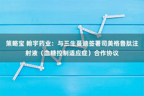 策略宝 翰宇药业：与三生蔓迪签署司美格鲁肽注射液（血糖控制适应症）合作协议