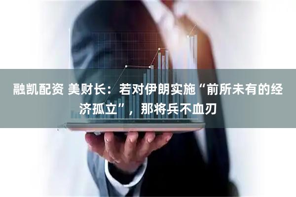 融凯配资 美财长：若对伊朗实施“前所未有的经济孤立”，那将兵不血刃