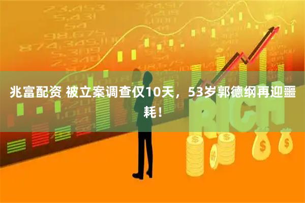 兆富配资 被立案调查仅10天，53岁郭德纲再迎噩耗！