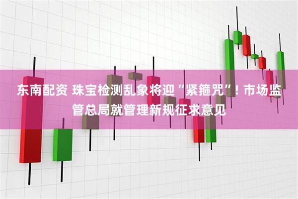 东南配资 珠宝检测乱象将迎“紧箍咒”! 市场监管总局就管理新规征求意见