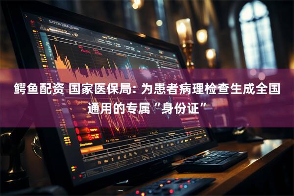 鳄鱼配资 国家医保局: 为患者病理检查生成全国通用的专属“身份证”