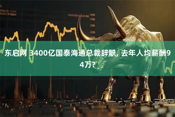 东启网 3400亿国泰海通总裁辞职, 去年人均薪酬94万?