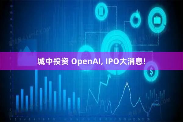 城中投资 OpenAI, IPO大消息!